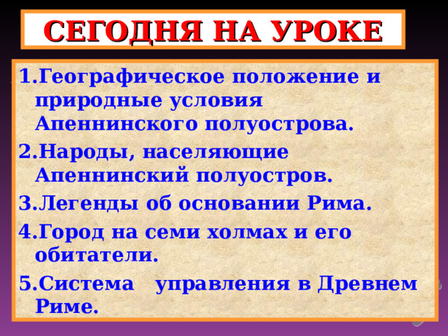 СЕГОДНЯ НА УРОКЕ 1.Географическое положение и природные условия Апеннинского полуострова. 2.Народы, населяющие Апеннинский полуостров. 3.Легенды об основании Рима. 4.Город на семи холмах и его обитатели. 5.Система управления в Древнем Риме. 