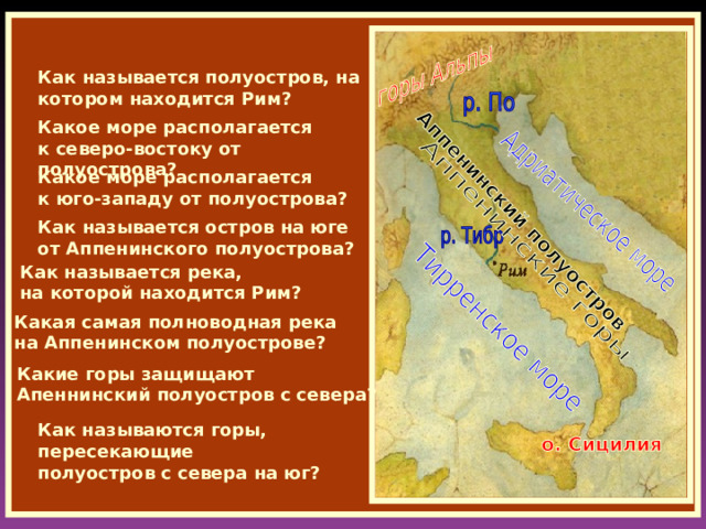 Как называется полуостров, на котором находится Рим? Какое море располагается к северо-востоку от полуострова? Какое море располагается к юго-западу от полуострова? Как называется остров на юге от Аппенинского полуострова? Как называется река, на которой находится Рим? Какая самая полноводная река на Аппенинском полуострове? Какие горы защищают Апеннинский полуостров с севера? Как называются горы, пересекающие полуостров с севера на юг? 