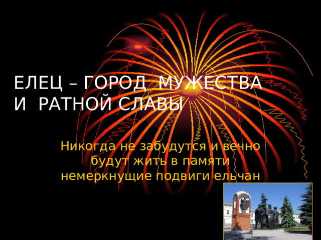 ЕЛЕЦ – ГОРОД МУЖЕСТВА И РАТНОЙ СЛАВЫ Никогда не забудутся и вечно будут жить в памяти немеркнущие подвиги ельчан 