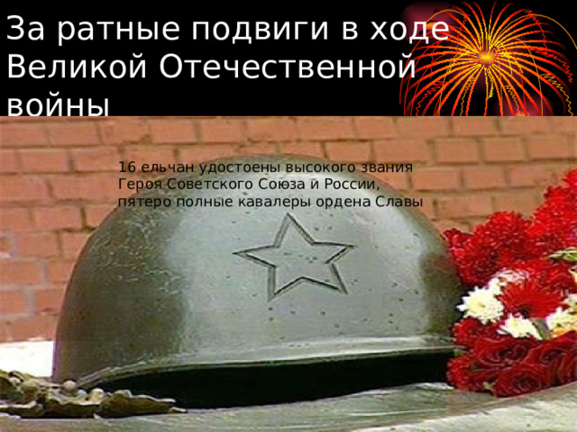 За ратные подвиги в ходе Великой Отечественной войны 16 ельчан удостоены высокого звания Героя Советского Союза и России, пятеро полные кавалеры ордена Славы 