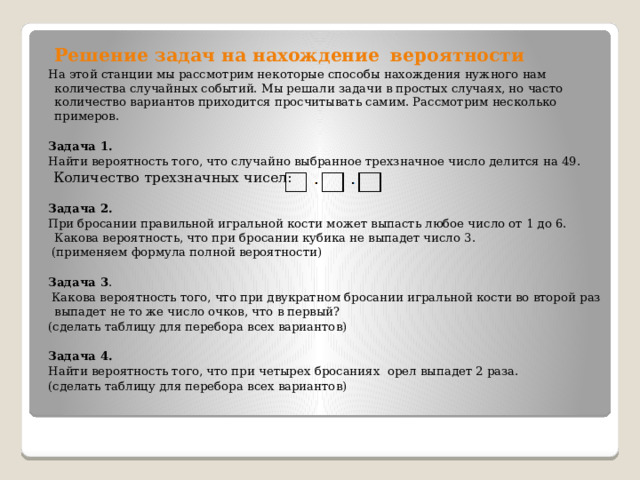  Решение задач на нахождение    вероятности На этой станции мы рассмотрим некоторые способы нахождения нужного нам количества случайных событий. Мы решали задачи в простых случаях, но часто количество вариантов приходится просчитывать самим. Рассмотрим несколько примеров.  Задача 1. Найти вероятность того, что случайно выбранное трехзначное число делится на 49.   Количество трехзначных чисел:  Задача 2. При бросании правильной игральной кости может выпасть любое число от 1 до 6. Какова вероятность, что при бросании кубика не выпадет число 3.   (применяем формула полной вероятности)  Задача 3 .  Какова вероятность того, что при двукратном бросании игральной кости во второй раз выпадет не то же число очков, что в первый? (сделать таблицу для перебора всех вариантов)  Задача 4.  Найти вероятность того, что при четырех бросаниях орел выпадет 2 раза. (сделать таблицу для перебора всех вариантов) 