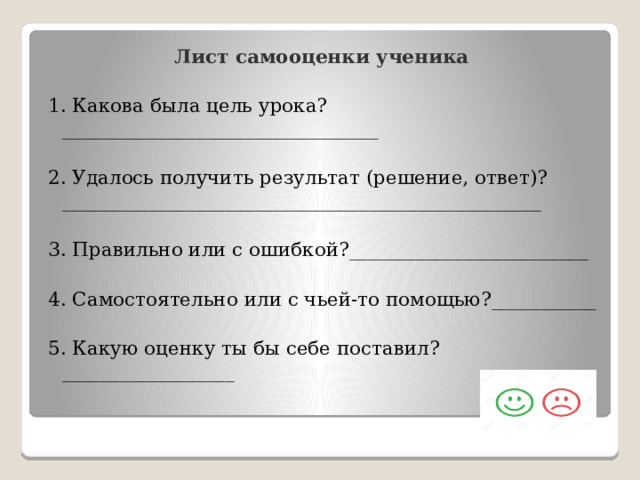 Лист самооценки ученика 1. Какова была цель урока?_________________________________ 2. Удалось получить результат (решение, ответ)? __________________________________________________ 3. Правильно или с ошибкой?_________________________ 4. Самостоятельно или с чьей-то помощью?___________ 5. Какую оценку ты бы себе поставил?__________________ 