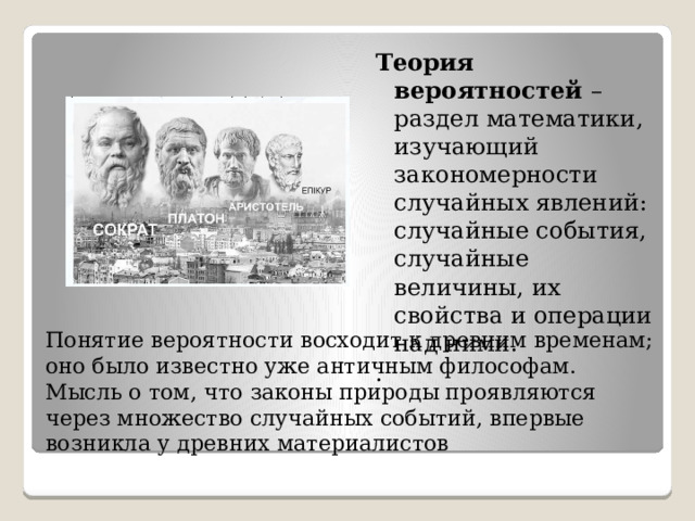 Теория вероятностей – раздел математики, изучающий закономерности случайных явлений: случайные события, случайные величины, их свойства и операции над ними. . Понятие вероятности восходит к древним временам; оно было известно уже античным философам. Мысль о том, что законы природы проявляются через множество случайных событий, впервые возникла у древних материалистов 
