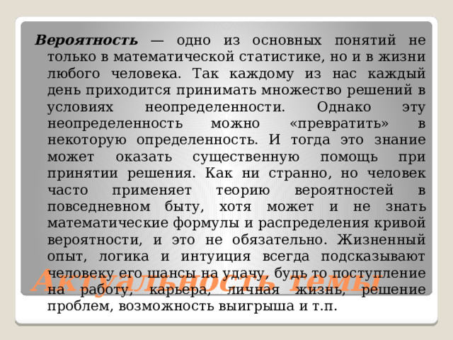 Вероятность — одно из основных понятий не только в математической статистике, но и в жизни любого человека. Так каждому из нас каждый день приходится принимать множество решений в условиях неопределенности. Однако эту неопределенность можно «превратить» в некоторую определенность. И тогда это знание может оказать существенную помощь при принятии решения. Как ни странно, но человек часто применяет теорию вероятностей в повседневном быту, хотя может и не знать математические формулы и распределения кривой вероятности, и это не обязательно. Жизненный опыт, логика и интуиция всегда подсказывают человеку его шансы на удачу, будь то поступление на работу, карьера, личная жизнь, решение проблем, возможность выигрыша и т.п. Актуальность темы 