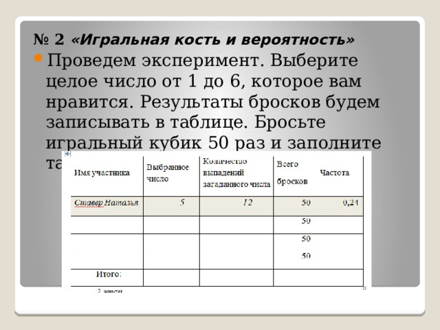 № 2 «Игральная кость и вероятность» Проведем эксперимент. Выберите целое число от 1 до 6, которое вам нравится. Результаты бросков будем записывать в таблице. Бросьте игральный кубик 50 раз и заполните таблицу. 