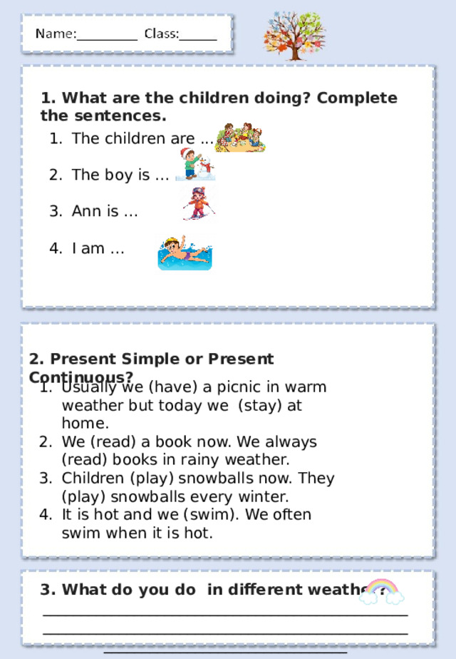1. What are the children doing? Complete the sentences. The children are ... The boy is … Ann is … I am … 2. Present Simple or Present Continuous ? Usually we (have) a picnic in warm weather but today we (stay) at home. We (read) a book now. We always (read) books in rainy weather. Children (play) snowballs now. They (play) snowballs every winter. It is hot and we (swim). We often swim when it is hot. 3. What do you do in different weather? ________________________________________________________________________________________________________________________________ 