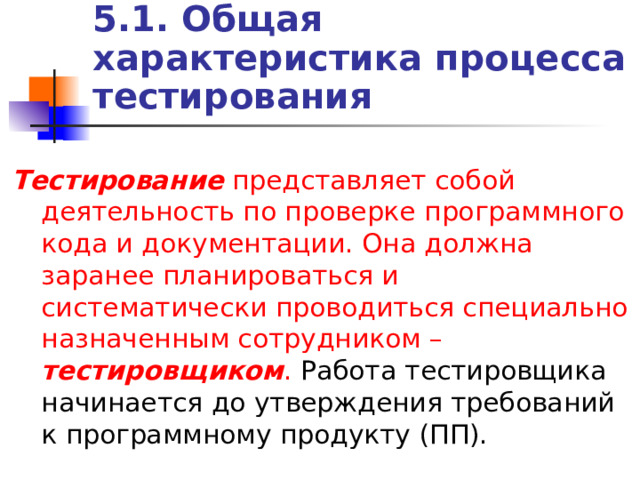 5.1. Общая характеристика процесса тестирования Тестирование представляет собой деятельность по проверке программного кода и документации. Она должна заранее планироваться и систематически проводиться специально назначенным сотрудником – тестировщиком . Работа тестировщика начинается до утверждения требований к программному продукту (ПП). 