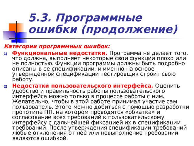 5.3. Программные ошибки (продолжение) Категории программных ошибок: Функциональные недостатки. Программа не делает того, что должна, выполняет некоторые свои функции плохо или не полностью. Функции программы должны быть подробно описаны в ее спецификации, и именно на основе утвержденной спецификации тестировщик строит свою работу. Недостатки пользовательского интерфейса. Оценить удобство и правильность работы пользовательского интерфейса можно только в процессе работы с ним. Желательно, чтобы в этой работе принимал участие сам пользователь. Этого можно добиться с помощью разработки прототипа ПП, на котором проводятся «обкатка» и согласование всех требований к пользовательскому интерфейсу с дальнейшей фиксацией их в спецификации требований. После утверждения спецификации требований любые отклонения от неё или невыполнение требований являются ошибкой. 
