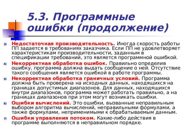 5.3. Программные ошибки (продолжение) Недостаточная производительность.  Иногда скорость работы ПП задается в требованиях заказчика. Если ПП не удовлетворяет характеристикам производительности, заданным в спецификации требований, это является программной ошибкой. Некорректная обработка ошибок. Правильно определив ошибку, программа должна выдать сообщение о ней. Отсутствие такого сообщения является ошибкой в работе программы. Некорректная обработка граничных условий. Программа должна быть проверена на исходных данных, находящихся на границах допустимых диапазонов. Для данных, находящихся внутри диапазонов, программа может работать правильно, а на границах диапазонов при этом могут возникать ошибки. Ошибки вычислений. Это ошибки, вызванные неправильным выбором алгоритма вычислений, неправильными формулами, а также формулами, неприменимыми к обрабатываемым данным. Ошибки управления потоком. Какие-либо действия в программе выполняются в неправильном порядке. 