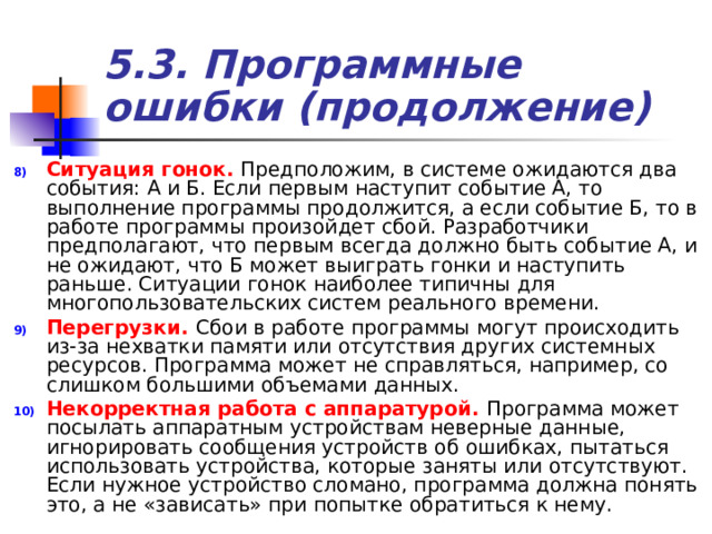 5.3. Программные ошибки (продолжение) Ситуация гонок.  Предположим, в системе ожидаются два события: А и Б. Если первым наступит событие А, то выполнение программы продолжится, а если событие Б, то в работе программы произойдет сбой. Разработчики предполагают, что первым всегда должно быть событие А, и не ожидают, что Б может выиграть гонки и наступить раньше. Ситуации гонок наиболее типичны для многопользовательских систем реального времени. Перегрузки.  Сбои в работе программы могут происходить из-за нехватки памяти или отсутствия других системных ресурсов. Программа может не справляться, например, со слишком большими объемами данных. Некорректная работа с аппаратурой. Программа может посылать аппаратным устройствам неверные данные, игнорировать сообщения устройств об ошибках, пытаться использовать устройства, которые заняты или отсутствуют. Если нужное устройство сломано, программа должна понять это, а не «зависать» при попытке обратиться к нему. 