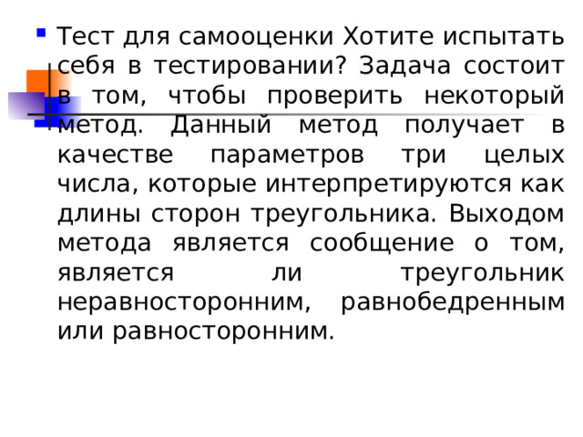 Тест для самооценки Хотите испытать себя в тестировании? Задача состоит в том, чтобы проверить некоторый метод. Данный метод получает в качестве параметров три целых числа, которые интерпретируются как длины сторон треугольника. Выходом метода является сообщение о том, является ли треугольник неравносторонним, равнобедренным или равносторонним. 