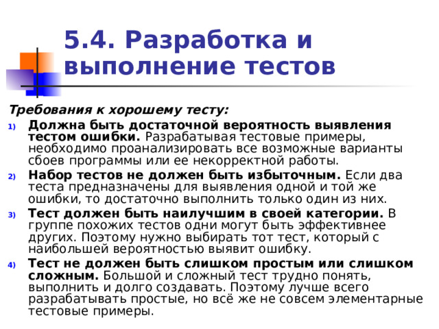 5.4. Разработка и выполнение тестов Требования к хорошему тесту: Должна быть достаточной вероятность выявления тестом ошибки. Разрабатывая тестовые примеры, необходимо проанализировать все возможные варианты сбоев программы или ее некорректной работы. Набор тестов не должен быть избыточным. Если два теста предназначены для выявления одной и той же ошибки, то достаточно выполнить только один из них. Тест должен быть наилучшим в своей категории. В группе похожих тестов одни могут быть эффективнее других. Поэтому нужно выбирать тот тест, который с наибольшей вероятностью выявит ошибку. Тест не должен быть слишком простым или слишком сложным. Большой и сложный тест трудно понять, выполнить и долго создавать. Поэтому лучше всего разрабатывать простые, но всё же не совсем элементарные тестовые примеры. 