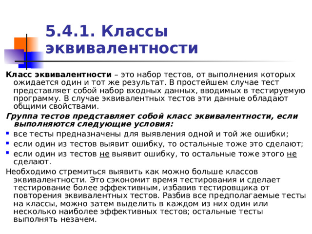5.4.1. Классы эквивалентности Класс эквивалентности – это набор тестов, от выполнения которых ожидается один и тот же результат. В простейшем случае тест представляет собой набор входных данных, вводимых в тестируемую программу. В случае эквивалентных тестов эти данные обладают общими свойствами. Группа тестов представляет собой класс эквивалентности, если выполняются следующие условия: все тесты предназначены для выявления одной и той же ошибки; если один из тестов выявит ошибку, то остальные тоже это сделают; если один из тестов не выявит ошибку, то остальные тоже этого не сделают. Необходимо стремиться выявить как можно больше классов эквивалентности. Это сэкономит время тестирования и сделает тестирование более эффективным, избавив тестировщика от повторения эквивалентных тестов. Разбив все предполагаемые тесты на классы, можно затем выделить в каждом из них один или несколько наиболее эффективных тестов; остальные тесты выполнять незачем. 