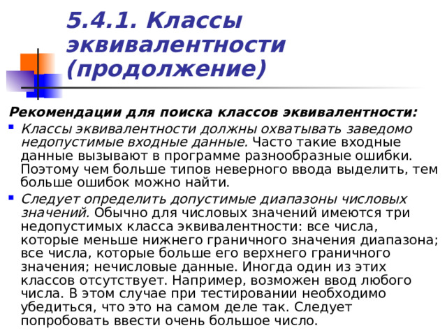 5.4.1. Классы эквивалентности (продолжение) Рекомендации для поиска классов эквивалентности: Классы эквивалентности должны охватывать заведомо недопустимые входные данные. Часто такие входные данные вызывают в программе разнообразные ошибки. Поэтому чем больше типов неверного ввода выделить, тем больше ошибок можно найти. Следует определить допустимые диапазоны числовых значений. Обычно для числовых значений имеются три недопустимых класса эквивалентности: все числа, которые меньше нижнего граничного значения диапазона; все числа, которые больше его верхнего граничного значения; нечисловые данные. Иногда один из этих классов отсутствует. Например, возможен ввод любого числа. В этом случае при тестировании необходимо убедиться, что это на самом деле так. Следует попробовать ввести очень большое число. 