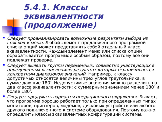 5.4.1. Классы эквивалентности (продолжение) Следует проанализировать возможные результаты выбора из списков и меню. Любой элемент предложенного программой списка опций может представлять собой отдельный класс эквивалентности. Каждый элемент меню или списка опций обрабатывается программой особым образом, поэтому все они подлежат проверке. Следует выявить группы переменных, совместно участвующих в определенных вычислениях, результат которых ограничивается конкретным диапазоном значений. Например, к классу допустимых относятся величины трех углов треугольника, в сумме дающие 180  . Недопустимые значения можно разделить на два класса эквивалентности: с суммарным значением менее 180  и более 180  . Следует продумать варианты операционного окружения. Бывает, что программа хорошо работает только при определенных типах мониторов, принтеров, модемов, дисковых устройств или любого другого подключенного к системе оборудования. Поэтому важно определить классы эквивалентных конфигураций системы. 