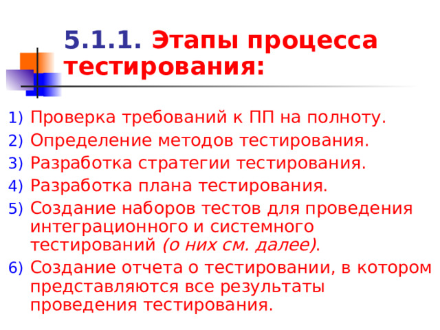 5.1.1. Этапы процесса тестирования: Проверка требований к ПП на полноту. Определение методов тестирования. Разработка стратегии тестирования. Разработка плана тестирования. Создание наборов тестов для проведения интеграционного и системного тестирований (о них см. далее) . Создание отчета о тестировании, в котором представляются все результаты проведения тестирования. 