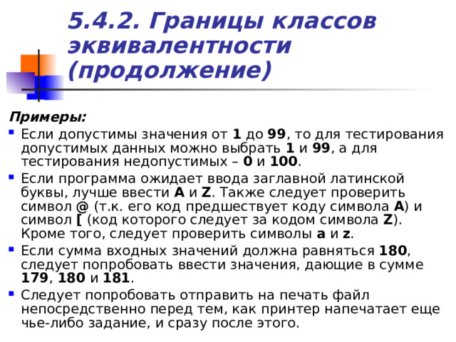 5.4.2. Границы классов эквивалентности (продолжение) Примеры: Если допустимы значения от 1 до 99 , то для тестирования допустимых данных можно выбрать 1 и 99 , а для тестирования недопустимых – 0 и 100 . Если программа ожидает ввода заглавной латинской буквы, лучше ввести A  и Z . Также следует проверить символ @ (т.к. его код предшествует коду символа A ) и символ [ (код которого следует за кодом символа Z ). Кроме того, следует проверить символы a  и z . Если сумма входных значений должна равняться 180 , следует попробовать ввести значения, дающие в сумме 179 , 180 и 181 . Следует попробовать отправить на печать файл непосредственно перед тем, как принтер напечатает еще чье-либо задание, и сразу после этого. 