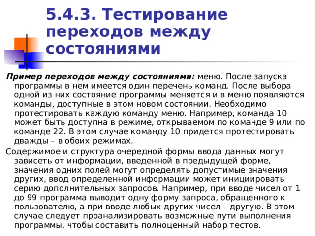5.4.3. Тестирование переходов между состояниями Пример переходов между состояниями: меню. После запуска программы в нем имеется один перечень команд. После выбора одной из них состояние программы меняется и в меню появляются команды, доступные в этом новом состоянии. Необходимо протестировать каждую команду меню. Например, команда 10 может быть доступна в режиме, открываемом по команде 9 или по команде 22. В этом случае команду 10 придется протестировать дважды – в обоих режимах. Содержимое и структура очередной формы ввода данных могут зависеть от информации, введенной в предыдущей форме, значения одних полей могут определять допустимые значения других, ввод определенной информации может инициировать серию дополнительных запросов. Например, при вводе чисел от 1 до 99 программа выводит одну форму запроса, обращенного к пользователю, а при вводе любых других чисел – другую. В этом случае следует проанализировать возможные пути выполнения программы, чтобы составить полноценный набор тестов. 