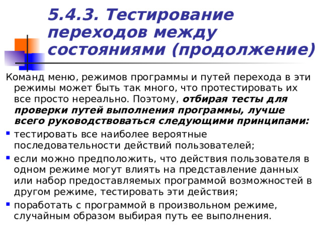 5.4.3. Тестирование переходов между состояниями (продолжение) Команд меню, режимов программы и путей перехода в эти режимы может быть так много, что протестировать их все просто нереально. Поэтому, отбирая тесты для проверки путей выполнения программы, лучше всего руководствоваться следующими принципами: тестировать все наиболее вероятные последовательности действий пользователей; если можно предположить, что действия пользователя в одном режиме могут влиять на представление данных или набор предоставляемых программой возможностей в другом режиме, тестировать эти действия; поработать с программой в произвольном режиме, случайным образом выбирая путь ее выполнения. 