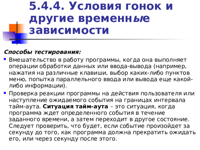 5.4.4. Условия гонок и другие временн ы е зависимости Способы тестирования:  Вмешательство в работу программы, когда она выполняет операции обработки данных или ввода-вывода (например, нажатия на различные клавиши, выбор каких-либо пунктов меню, попытка параллельного ввода или вывода еще какой-либо информации). Проверка реакции программы на действия пользователя или наступление ожидаемого события на границах интервала тайм-аута. Ситуация тайм-аута – это ситуация, когда программа ждет определенного события в течение заданного времени, а затем переходит в другое состояние. Следует проверить, что будет, если событие произойдет за секунду до того, как программа должна прекратить ожидать его, или через секунду после этого. 
