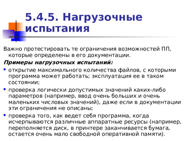 5.4. 5 . Нагрузочные испытания Важно протестировать те ограничения возможностей ПП, которые определены в его документации. Примеры нагрузочных испытаний: открытие максимального количества файлов, с которыми программа может работать; эксплуатация ее в таком состоянии; проверка логически допустимых значений каких-либо параметров (например, ввод очень больших и очень маленьких числовых значений), даже если в документации эти ограничения не описаны; проверка того, как ведет себя программа, когда исчерпываются различные аппаратные ресурсы (например, переполняется диск, в принтере заканчивается бумага, остается очень мало свободной оперативной памяти). 