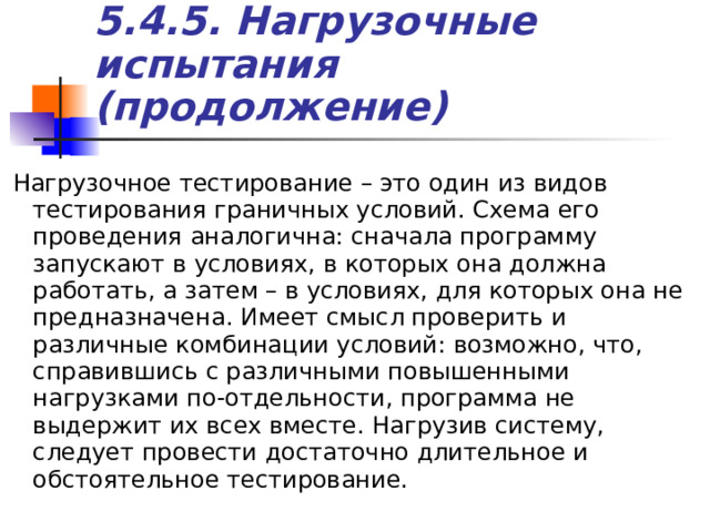 5.4. 5 . Нагрузочные испытания (продолжение) Нагрузочное тестирование – это один из видов тестирования граничных условий. Схема его проведения аналогична: сначала программу запускают в условиях, в которых она должна работать, а затем – в условиях, для которых она не предназначена. Имеет смысл проверить и различные комбинации условий: возможно, что, справившись с различными повышенными нагрузками по-отдельности, программа не выдержит их всех вместе. Нагрузив систему, следует провести достаточно длительное и обстоятельное тестирование. 
