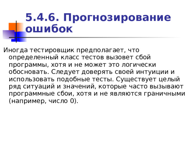 5.4.6. Прогнозирование ошибок Иногда тестировщик предполагает, что определенный класс тестов вызовет сбой программы, хотя и не может это логически обосновать. Следует доверять своей интуиции и использовать подобные тесты. Существует целый ряд ситуаций и значений, которые часто вызывают программные сбои, хотя и не являются граничными (например, число 0). 