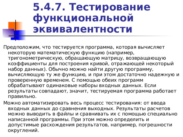 5.4.7. Тестирование функциональной эквивалентности Предположим, что тестируется программа, которая вычисляет некоторую математическую функцию (например, тригонометрическую, обращающую матрицу, возвращающую коэффициенты для построения кривой, отражающей некоторый набор данных). Обычно можно найти другую программу, вычисляющую ту же функцию, и при этом достаточно надежную и проверенную временем. С помощью обеих программ обрабатывают одинаковые наборы входных данных. Если результаты совпадают, значит, тестируемая программа работает правильно. Можно автоматизировать весь процесс тестирования: от ввода входных данных до сравнения выходных. Результаты расчетов можно выводить в файлы и сравнивать их с помощью специально написанной программы. При этом можно определить и допустимые расхождения результатов, например, погрешности округлений. 