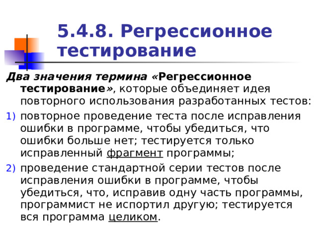 5.4.8. Регрессионное тестирование Два значения термина « Регрессионное тестирование » , которые объединяет идея повторного использования разработанных тестов: повторное проведение теста после исправления ошибки в программе, чтобы убедиться, что ошибки больше нет; тестируется только исправленный фрагмент программы; проведение стандартной серии тестов после исправления ошибки в программе, чтобы убедиться, что, исправив одну часть программы, программист не испортил другую; тестируется вся программа целиком . 