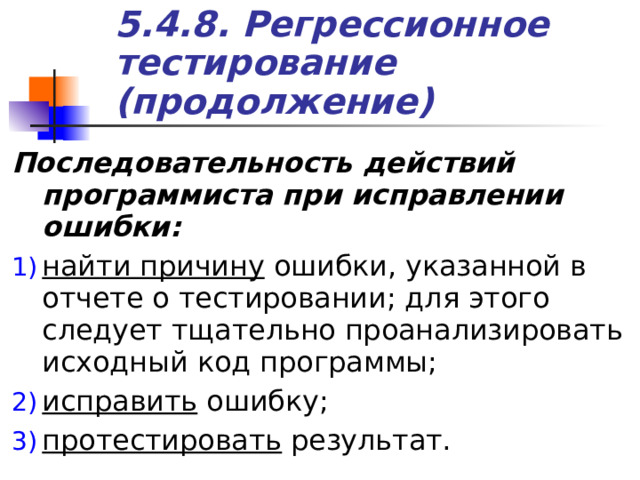 5.4.8. Регрессионное тестирование (продолжение) Последовательность действий программиста при исправлении ошибки: найти причину ошибки, указанной в отчете о тестировании; для этого следует тщательно проанализировать исходный код программы; исправить ошибку; протестировать результат. 