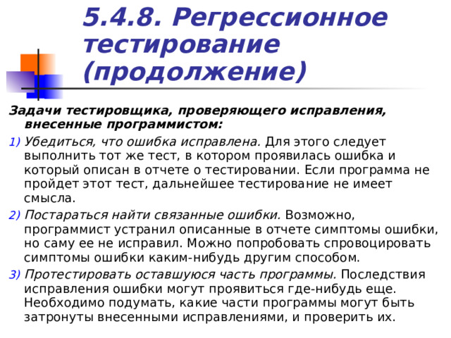 5.4.8. Регрессионное тестирование (продолжение) Задачи тестировщика, проверяющего исправления, внесенные программистом: Убедиться, что ошибка исправлена. Для этого следует выполнить тот же тест, в котором проявилась ошибка и который описан в отчете о тестировании. Если программа не пройдет этот тест, дальнейшее тестирование не имеет смысла. Постараться найти связанные ошибки. Возможно, программист устранил описанные в отчете симптомы ошибки, но саму ее не исправил. Можно попробовать спровоцировать симптомы ошибки каким-нибудь другим способом. Протестировать оставшуюся часть программы. Последствия исправления ошибки могут проявиться где-нибудь еще. Необходимо подумать, какие части программы могут быть затронуты внесенными исправлениями, и проверить их. 