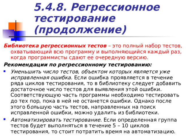 5.4.8. Регрессионное тестирование (продолжение) Библиотека регрессионных тестов – это полный набор тестов, охватывающий всю программу и выполняющийся каждый раз, когда программисты сдают ее очередную версию. Рекомендации по регрессионному тестированию: Уменьшить число тестов, объектом которых является уже исправленная ошибка. Если ошибка проявляется в течение ряда циклов тестирования, то в библиотеку следует добавить достаточное число тестов для выявления этой ошибки. Соответствующую часть программы необходимо тестировать до тех пор, пока в ней не останется ошибки. Однако после этого б о льшую часть тестов, направленных на поиск исправленной ошибки, можно удалить из библиотеки. Автоматизировать тестирование. Если определенная группа тестов будет выполняться в течение 5 – 10 циклов тестирования, то стоит потратить время на автоматизацию. 