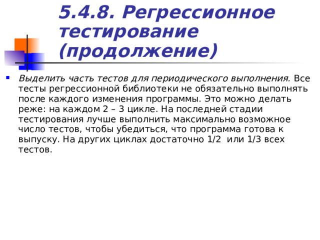 5.4.8. Регрессионное тестирование (продолжение) Выделить часть тестов для периодического выполнения. Все тесты регрессионной библиотеки не обязательно выполнять после каждого изменения программы. Это можно делать реже: на каждом 2 – 3 цикле. На последней стадии тестирования лучше выполнить максимально возможное число тестов, чтобы убедиться, что программа готова к выпуску. На других циклах достаточно 1/2 или 1/3 всех тестов. 