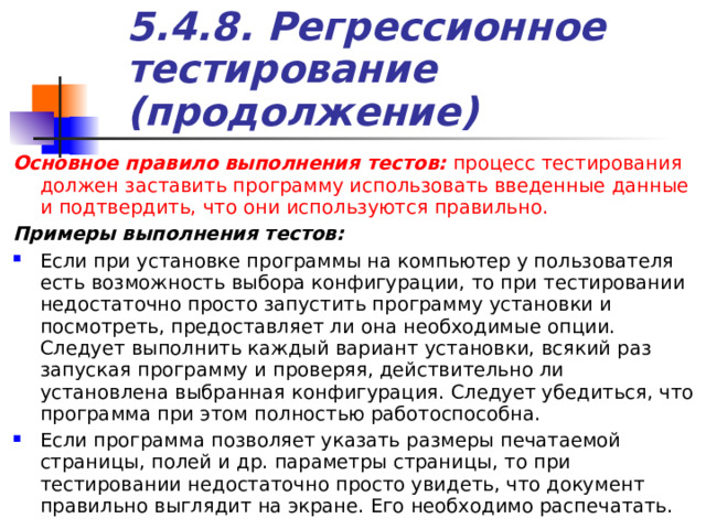 5.4.8. Регрессионное тестирование (продолжение) Основное правило выполнения тестов: процесс тестирования должен заставить программу использовать введенные данные и подтвердить, что они используются правильно. Примеры выполнения тестов: Если при установке программы на компьютер у пользователя есть возможность выбора конфигурации, то при тестировании недостаточно просто запустить программу установки и посмотреть, предоставляет ли она необходимые опции. Следует выполнить каждый вариант установки, всякий раз запуская программу и проверяя, действительно ли установлена выбранная конфигурация. Следует убедиться, что программа при этом полностью работоспособна. Если программа позволяет указать размеры печатаемой страницы, полей и др. параметры страницы, то при тестировании недостаточно просто увидеть, что документ правильно выглядит на экране. Его необходимо распечатать. 
