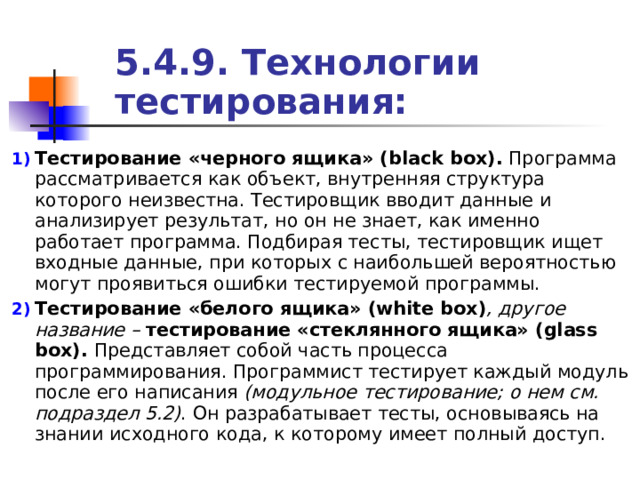 5.4.9. Технологии тестирования: Тестирование «черного ящика» ( black box ). Программа рассматривается как объект, внутренняя структура которого неизвестна. Тестировщик вводит данные и анализирует результат, но он не знает, как именно работает программа. Подбирая тесты, тестировщик ищет входные данные, при которых с наибольшей вероятностью могут проявиться ошибки тестируемой программы. Тестирование «белого ящика» ( white box ) , другое название – тестирование «стеклянного ящика» ( glass box ).  Представляет собой часть процесса программирования. Программист тестирует каждый модуль после его написания (модульное тестирование; о нем см. подраздел 5.2) . Он разрабатывает тесты, основываясь на знании исходного кода, к которому имеет полный доступ. 