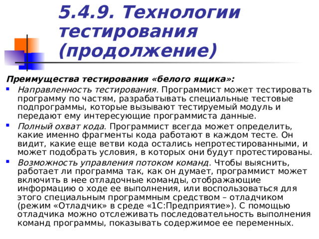 5.4.9. Технологии тестирования (продолжение) Преимущества тестирования «белого ящика»: Направленность тестирования. Программист может тестировать программу по частям, разрабатывать специальные тестовые подпрограммы, которые вызывают тестируемый модуль и передают ему интересующие программиста данные. Полный охват кода. Программист всегда может определить, какие именно фрагменты кода работают в каждом тесте. Он видит, какие еще ветви кода остались непротестированными, и может подобрать условия, в которых они будут протестированы. Возможность управления потоком команд. Чтобы выяснить, работает ли программа так, как он думает, программист может включить в нее отладочные команды, отображающие информацию о ходе ее выполнения, или воспользоваться для этого специальным программным средством – отладчиком (режим «Отладчик» в среде «1С:Предприятие»). С помощью отладчика можно отслеживать последовательность выполнения команд программы, показывать содержимое ее переменных. 