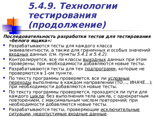 5.4.9. Технологии тестирования (продолжение) Последовательность разработки тестов для тестирования «белого ящика»: Разрабатываются тесты для каждого класса эквивалентности, а также для граничных и особых значений входных данных (см. пункты 5.4.1 и 5.4.2) . Контролируется, все ли классы выходных данных при этом проверены; при необходимости добавляются новые тесты. Разрабатываются тесты для тех подпрограмм , которые не проверяются в 1-ом пункте. По тексту программы проверяется, все ли условные переходы выполнены в каждом направлении (ТО…, ИНАЧЕ…); при необходимости добавляются новые тесты. По тексту программы проверяется, проходятся ли пути для каждого цикла : без выполнения тела цикла, с однократным повторением, с максимальным числом повторений; при необходимости добавляются новые тесты. Разрабатываются тесты, проверяющие исключительные ситуации , недопустимые входные данные . 