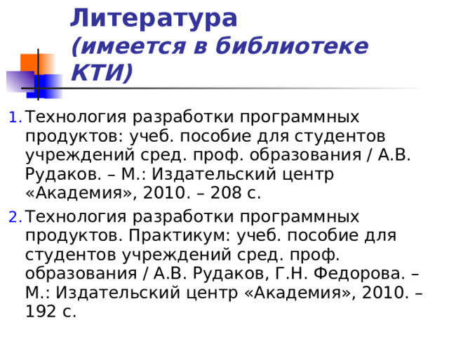 Литература  (имеется в библиотеке КТИ) Технология разработки программных продуктов: учеб. пособие для студентов учреждений сред. проф. образования / А.В. Рудаков. – М.: Издательский центр «Академия», 2010. – 208 с. Технология разработки программных продуктов. Практикум: учеб. пособие для студентов учреждений сред. проф. образования / А.В. Рудаков, Г.Н. Федорова. – М.: Издательский центр «Академия», 2010. – 192 с. 