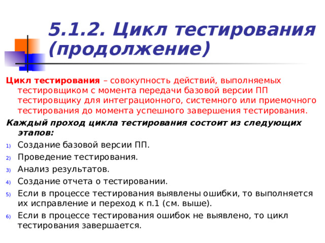 5.1.2. Цикл тестирования (продолжение) Цикл тестирования  – совокупность действий, выполняемых тестировщиком с момента передачи базовой версии ПП тестировщику для интеграционного, системного или приемочного тестирования до момента успешного завершения тестирования. Каждый проход цикла тестирования состоит из следующих этапов: Создание базовой версии ПП. Проведение тестирования. Анализ результатов. Создание отчета о тестировании. Если в процессе тестирования выявлены ошибки, то выполняется их исправление и переход к п.1 (см. выше). Если в процессе тестирования ошибок не выявлено, то цикл тестирования завершается. 