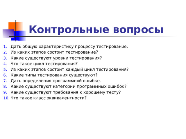 Контрольные вопросы Дать общую характеристику процессу тестирование. Из каких этапов состоит тестирование? Какие существуют уровни тестирования? Что такое цикл тестирования? Из каких этапов состоит каждый цикл тестирования? Какие типы тестирования существуют? Дать определения программной ошибке. Какие существуют категории программных ошибок? Какие существуют требования к хорошему тесту? Что такое класс эквивалентности?         