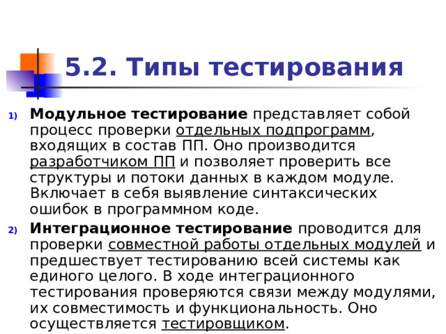 5.2. Типы тестирования Модульное тестирование представляет собой процесс проверки отдельных подпрограмм , входящих в состав ПП. Оно производится разработчиком ПП и позволяет проверить все структуры и потоки данных в каждом модуле. Включает в себя выявление синтаксических ошибок в программном коде. Интеграционное тестирование проводится для проверки совместной работы отдельных модулей и предшествует тестированию всей системы как единого целого. В ходе интеграционного тестирования проверяются связи между модулями, их совместимость и функциональность. Оно осуществляется тестировщиком . 