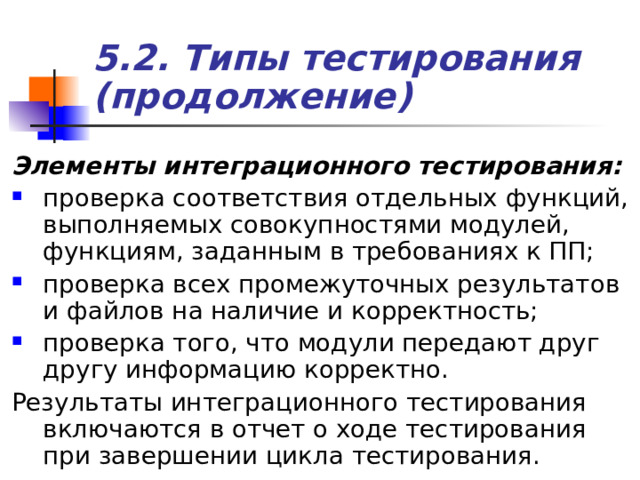 5.2. Типы тестирования (продолжение) Элементы интеграционного тестирования:  проверка соответствия отдельных функций, выполняемых совокупностями модулей, функциям, заданным в требованиях к ПП; проверка всех промежуточных результатов и файлов на наличие и корректность; проверка того, что модули передают друг другу информацию корректно. Результаты интеграционного тестирования включаются в отчет о ходе тестирования при завершении цикла тестирования. 