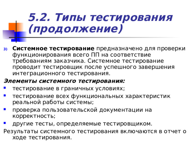 5.2. Типы тестирования (продолжение) Системное тестирование предназначено для проверки функционирования всего ПП на соответствие требованиям заказчика. Системное тестирование проводит тестировщик после успешного завершения интеграционного тестирования. Элементы системного тестирования:  тестирование в граничных условиях; тестирование всех функциональных характеристик реальной работы системы; проверка пользовательской документации на корректность; другие тесты, определяемые тестировщиком. Результаты системного тестирования включаются в отчет о ходе тестирования. 