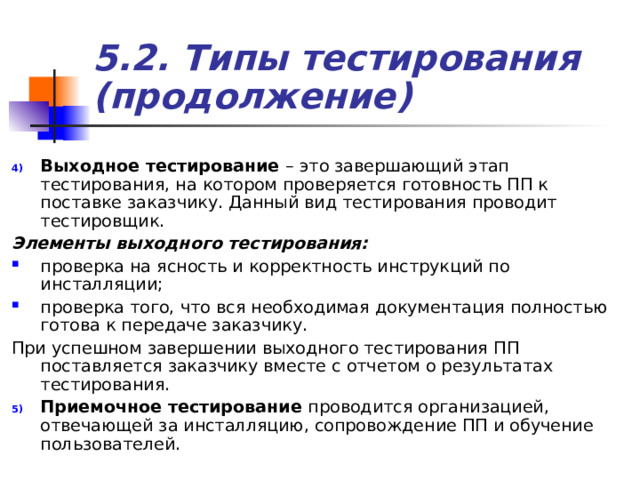 5.2. Типы тестирования (продолжение) Выходное тестирование – это завершающий этап тестирования, на котором проверяется готовность ПП к поставке заказчику. Данный вид тестирования проводит тестировщик. Элементы выходного тестирования:  проверка на ясность и корректность инструкций по инсталляции; проверка того, что вся необходимая документация полностью готова к передаче заказчику. При успешном завершении выходного тестирования ПП поставляется заказчику вместе с отчетом о результатах тестирования. Приемочное тестирование проводится организацией, отвечающей за инсталляцию, сопровождение ПП и обучение пользователей. 