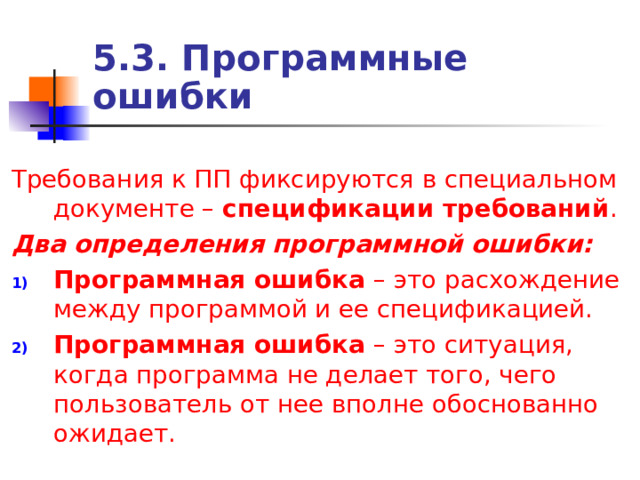 5.3. Программные ошибки Требования к ПП фиксируются в специальном документе – спецификации требований . Два определения программной ошибки: Программная ошибка – это расхождение между программой и ее спецификацией. Программная ошибка – это ситуация, когда программа не делает того, чего пользователь от нее вполне обоснованно ожидает. 