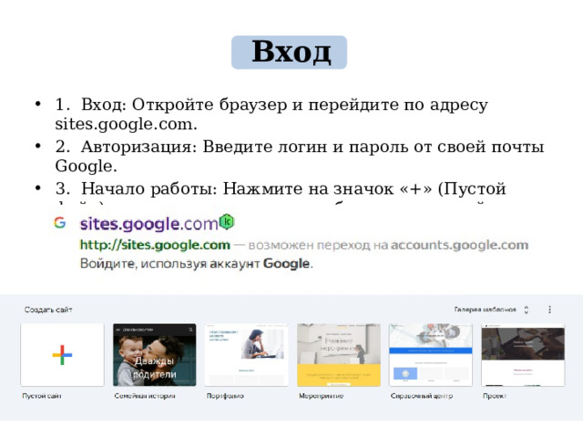 Вход 1. Вход: Откройте браузер и перейдите по адресу sites.google.com. 2. Авторизация: Введите логин и пароль от своей почты Google. 3. Начало работы: Нажмите на значок «+» (Пустой файл) в левом верхнем углу, чтобы создать новый проект. 