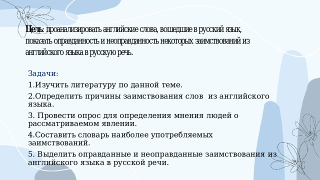 Задачи: 1.Изучить литературу по данной теме. 2.Определить причины заимствования слов из английского языка. 3. Провести опрос для определения мнения людей о рассматриваемом явлении. 4.Составить словарь наиболее употребляемых заимствований. 5. Выделить оправданные и неоправданные заимствования из английского языка в русской речи. 