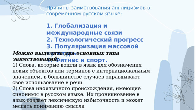 Причины заимствования англицизмов в современном русском языке:  1. Глобализация и международные связи 2. Технологический прогресс 3. Популяризация массовой культуры 4. Фитнес и спорт.  Можно выделить два основных типа заимствований: 1) Слова, которые вошли в язык для обозначения новых объектов или терминов с интернациональным значением, в большинстве случаев оправдывают свое использование в речи. 2) Слова иноязычного происхождения, имеющие синонимы в русском языке. Их проникновение в язык создаёт лексическую избыточность и может мешать пониманию смысла 
