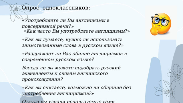 Опрос одноклассников: «Употребляете ли Вы англицизмы в повседневной речи?» « Как часто Вы употребляете англицизмы ?» «Как вы думаете, нужно ли использовать заимствованные слова в русском языке?» «Раздражает ли Вас обилие англицизмов в современном русском языке? Всегда ли вы можете подобрать русский эквиваленты к словам английского происхождения? «Как вы считаете, возможно ли общение без употребления англицизмов?» Откуда вы узнали используемые вами английские слова? 
