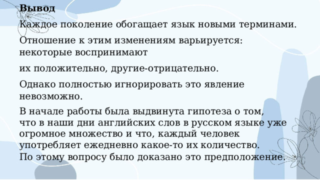 Вывод Каждое поколение обогащает язык новыми терминами. Отношение к этим изменениям варьируется: некоторые воспринимают их положительно, другие-отрицательно. Однако полностью игнорировать это явление невозможно. В начале работы была выдвинута гипотеза о том, что в наши дни английских слов в русском языке уже огромное множество и что, каждый человек употребляет ежедневно какое-то их количество. По этому вопросу было доказано это предположение. 